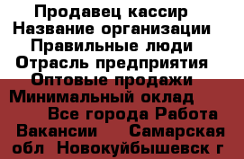 Продавец-кассир › Название организации ­ Правильные люди › Отрасль предприятия ­ Оптовые продажи › Минимальный оклад ­ 25 000 - Все города Работа » Вакансии   . Самарская обл.,Новокуйбышевск г.